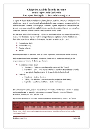 Código Mundial de Ética do Turismo
como suporte da Gestão da
Paisagem Protegida da Serra de Montejunto
Rui Lourenço Pires Página 93
A capital da Região de Turismo do Oeste, como já referi, é Óbidos, esta vila, é considerada uma
vila Museu, é sede de conselho desde a fundação de Portugal, conta com um vasto património
Construído como o castelo, e várias Igrejas. Também é hoje em dia palco de vários eventos de
grande envergadura, que trás á região Oeste, um grande número de visitantes, por exemplo: A
Vila Natal, o Festival Internacional do Chocolate, entre muitos outros.
No dia 16 de Janeiro de 2009, deu-se a tomada de posse da lista liderada por António Carneiro,
que a partir dessa data são responsáveis pela gestão desta região de Turismo até 2013, esta
lista tinha como slogan, «A Oeste de Novo», e vão decorrer várias acções, como:
Promoção do Golfe;
Turismo Náutico;
Touring cultural;
Resorts.
Estes segmentos estão presentes no PENT, como segmentos a desenvolver a nível nacional.
Com esta nova entidade gestora do Turismo no Oeste, deu-se uma nova constituição dos
órgãos sociais do Turismo do Oeste, que ficaram:
Mesa da Assembleia-Geral:
o Presidente - Carlos Lourenço (Município de Arruda dos Vinhos);
o Secretárias – Sofia Torres (representante da secretaria de Estado do Turismo)
e Maria João Dias (Associação de defesa Ambiente/Património).
Direcção:
o Presidente – António Carneiro;
o Vogais – Luís Sousinha, Luís Garcia, António Bogalho e Nuno Garcia;
o Suplentes – Luís Rema, José Tomé e Carlos Bernardes.
Em termos de Visitantes, através das estatísticas elaboradas pelo Posto de Turismo de Óbidos,
podemos observar os seguintes números em termos de Visitantes Internos, Visitantes
Nacionais, entre o Ano 2000, e o ano 2009:
Quadro nº5: Numero de Visitantes atendidos no Ponto de Informação Turística de Óbidos.
País de
Origem
Ano 2000 2001 2002 2003 2004 2005 2006 2007 2008 2009
Portugal 23547 26358 86351 80788 79788 62006 33715 39847 28670 25330
Fonte: Fonte Própria (com referência ao numero de visitantes atendidos no Ponto de Informação
Turística de Óbidos.).
 