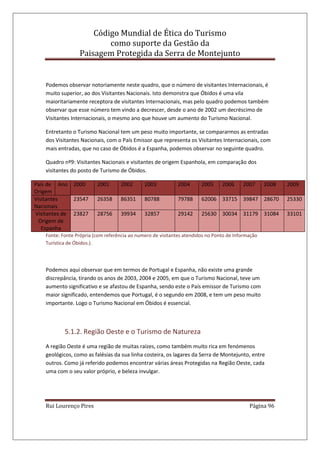 Código Mundial de Ética do Turismo
como suporte da Gestão da
Paisagem Protegida da Serra de Montejunto
Rui Lourenço Pires Página 96
Podemos observar notoriamente neste quadro, que o número de visitantes Internacionais, é
muito superior, ao dos Visitantes Nacionais. Isto demonstra que Óbidos é uma vila
maioritariamente receptora de visitantes Internacionais, mas pelo quadro podemos também
observar que esse número tem vindo a decrescer, desde o ano de 2002 um decréscimo de
Visitantes Internacionais, o mesmo ano que houve um aumento do Turismo Nacional.
Entretanto o Turismo Nacional tem um peso muito importante, se compararmos as entradas
dos Visitantes Nacionais, com o País Emissor que representa os Visitantes Internacionais, com
mais entradas, que no caso de Óbidos é a Espanha, podemos observar no seguinte quadro.
Quadro nº9: Visitantes Nacionais e visitantes de origem Espanhola, em comparação dos
visitantes do posto de Turismo de Óbidos.
País de
Origem
Ano 2000 2001 2002 2003 2004 2005 2006 2007 2008 2009
Visitantes
Nacionais
23547 26358 86351 80788 79788 62006 33715 39847 28670 25330
Visitantes de
Origem de
Espanha
23827 28756 39934 32857 29142 25630 30034 31179 31084 33101
Fonte: Fonte Própria (com referência ao numero de visitantes atendidos no Ponto de Informação
Turística de Óbidos.).
Podemos aqui observar que em termos de Portugal e Espanha, não existe uma grande
discrepância, tirando os anos de 2003, 2004 e 2005, em que o Turismo Nacional, teve um
aumento significativo e se afastou de Espanha, sendo este o País emissor de Turismo com
maior significado, entendemos que Portugal, é o segundo em 2008, e tem um peso muito
importante. Logo o Turismo Nacional em Óbidos é essencial.
5.1.2. Região Oeste e o Turismo de Natureza
A região Oeste é uma região de muitas raízes, como também muito rica em fenómenos
geológicos, como as falésias da sua linha costeira, os lagares da Serra de Montejunto, entre
outros. Como já referido podemos encontrar várias áreas Protegidas na Região Oeste, cada
uma com o seu valor próprio, e beleza invulgar.
 