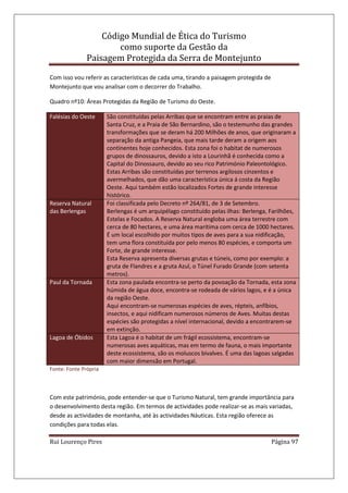 Código Mundial de Ética do Turismo
como suporte da Gestão da
Paisagem Protegida da Serra de Montejunto
Rui Lourenço Pires Página 97
Com isso vou referir as características de cada uma, tirando a paisagem protegida de
Montejunto que vou analisar com o decorrer do Trabalho.
Quadro nº10: Áreas Protegidas da Região de Turismo do Oeste.
Falésias do Oeste São constituídas pelas Arribas que se encontram entre as praias de
Santa Cruz, e a Praia de São Bernardino, são o testemunho das grandes
transformações que se deram há 200 Milhões de anos, que originaram a
separação da antiga Pangeia, que mais tarde deram a origem aos
continentes hoje conhecidos. Esta zona foi o habitat de numerosos
grupos de dinossauros, devido a isto a Lourinhã é conhecida como a
Capital do Dinossauro, devido ao seu rico Património Paleontológico.
Estas Arribas são constituídas por terrenos argilosos cinzentos e
avermelhados, que dão uma característica única á costa da Região
Oeste. Aqui também estão localizados Fortes de grande interesse
histórico.
Reserva Natural
das Berlengas
Foi classificada pelo Decreto nº 264/81, de 3 de Setembro.
Berlengas é um arquipélago constituído pelas ilhas: Berlenga, Farilhões,
Estelas e Focados. A Reserva Natural engloba uma área terrestre com
cerca de 80 hectares, e uma área marítima com cerca de 1000 hectares.
É um local escolhido por muitos tipos de aves para a sua nidificação,
tem uma flora constituída por pelo menos 80 espécies, e comporta um
Forte, de grande interesse.
Esta Reserva apresenta diversas grutas e túneis, como por exemplo: a
gruta de Flandres e a gruta Azul, o Túnel Furado Grande (com setenta
metros).
Paul da Tornada Esta zona paulada encontra-se perto da povoação da Tornada, esta zona
húmida de água doce, encontra-se rodeada de vários lagos, e é a única
da região Oeste.
Aqui encontram-se numerosas espécies de aves, répteis, anfíbios,
insectos, e aqui nidificam numerosos números de Aves. Muitas destas
espécies são protegidas a nível internacional, devido a encontrarem-se
em extinção.
Lagoa de Óbidos Esta Lagoa é o habitat de um frágil ecossistema, encontram-se
numerosas aves aquáticas, mas em termo de fauna, o mais importante
deste ecossistema, são os moluscos bivalves. É uma das lagoas salgadas
com maior dimensão em Portugal.
Fonte: Fonte Própria
Com este património, pode entender-se que o Turismo Natural, tem grande importância para
o desenvolvimento desta região. Em termos de actividades pode realizar-se as mais variadas,
desde as actividades de montanha, até às actividades Náuticas. Esta região oferece as
condições para todas elas.
 