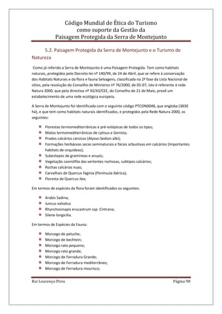 Código Mundial de Ética do Turismo
como suporte da Gestão da
Paisagem Protegida da Serra de Montejunto
Rui Lourenço Pires Página 98
5.2. Paisagem Protegida da Serra de Montejunto e o Turismo de
Natureza
Como já referido a Serra de Montejunto é uma Paisagem Protegida. Tem como habitats
naturais, protegidos pelo Decreto-lei nº 140/99, de 24 de Abril, que se refere à conservação
dos Habitats Naturais e da flora e fauna Selvagens, classificada na 2ª fase da Lista Nacional de
sítios, pela resolução do Conselho de Ministros nº 76/2000, de 05-07, isto é referente á rede
Natura 2000, que pela directiva nº 92/43/CEE, do Conselho de 21 de Maio, prevê um
estabelecimento de uma rede ecológica europeia.
A Serra de Montejunto foi identificada com o seguinte código PTCON0048, que engloba (3830
há), e que tem como habitats naturais identificados, e protegidos pela Rede Natura 2000, os
seguintes:
Florestas termomediterrânicas e pré-estépicas de todos os tipos;
Matos termomediterrânicos de cytisus e Genista;
Prados calcários cársicos (Alysso-Sedion albi);
Formações herbáceas secas seminaturais e fácies arbustivas em calcários (Importantes
habitats de orquídeas);
Subestepes de gramíneas e anuais;
Vegetação casmófita das vertentes rochosas, subtipos calcários;
Rochas calcárias nuas;
Carvalhais de Quercus faginia (Península ibérica);
Floresta de Quercus ilex;
Em termos de espécies da flora foram identificados os seguintes:
Arabis Sadina;
Juncus valvatus
Rhynchosinapis erucastrum ssp. Cintrana;
Silene longicilia.
Em termos de Espécies da Fauna:
Morcego de peluche;
Morcego de bechtein;
Morcego rato pequeno;
Morcego rato grande;
Morcego de Ferradura Grande;
Morcego de Ferradura mediterrâneo;
Morcego de Ferradura mourisco;
 