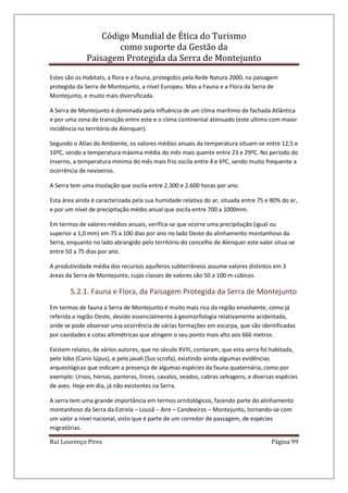 Código Mundial de Ética do Turismo
como suporte da Gestão da
Paisagem Protegida da Serra de Montejunto
Rui Lourenço Pires Página 99
Estes são os Habitats, a flora e a fauna, protegidos pela Rede Natura 2000, na paisagem
protegida da Serra de Montejunto, a nível Europeu. Mas a Fauna e a Flora da Serra de
Montejunto, e muito mais diversificada.
A Serra de Montejunto é dominada pela influência de um clima marítimo de fachada Atlântica
e por uma zona de transição entre este e o clima continental atenuado (este ultimo com maior
incidência no território de Alenquer).
Segundo o Atlas do Ambiente, os valores médios anuais da temperatura situam-se entre 12,5 e
16ºC, sendo a temperatura máxima média do mês mais quente entre 23 e 29ºC. No período do
Inverno, a temperatura mínima do mês mais frio oscila entre 4 e 6ºC, sendo muito frequente a
ocorrência de nevoeiros.
A Serra tem uma insolação que oscila entre 2.300 e 2.600 horas por ano.
Esta área ainda é caracterizada pela sua humidade relativa do ar, situada entre 75 e 80% do ar,
e por um nível de precipitação médio anual que oscila entre 700 a 1000mm.
Em termos de valores médios anuais, verifica-se que ocorre uma precipitação (igual ou
superior a 1,0 mm) em 75 a 100 dias por ano no lado Oeste do alinhamento montanhoso da
Serra, enquanto no lado abrangido pelo território do concelho de Alenquer este valor situa-se
entre 50 a 75 dias por ano.
A produtividade média dos recursos aquíferos subterrâneos assume valores distintos em 3
áreas da Serra de Montejunto, cujas classes de valores são 50 a 100 m cúbicos.
5.2.1. Fauna e Flora, da Paisagem Protegida da Serra de Montejunto
Em termos de fauna a Serra de Montejunto é muito mais rica da região envolvente, como já
referida a região Oeste, devido essencialmente à geomorfologia relativamente acidentada,
onde se pode observar uma ocorrência de várias formações em escarpa, que são identificadas
por cavidades e cotas altimétricas que atingem o seu ponto mais alto aos 666 metros.
Existem relatos, de vários autores, que no século XVIII, contaram, que esta serra foi habitada,
pelo lobo (Canis lúpus), e pelo javali (Sus scrofa), existindo ainda algumas evidências
arqueológicas que indicam a presença de algumas espécies da fauna quaternária, como por
exemplo: Ursos, hienas, panteras, linces, cavalos, veados, cabras selvagens, e diversas espécies
de aves. Hoje em dia, já não existentes na Serra.
A serra tem uma grande importância em termos ornitológicos, fazendo parte do alinhamento
montanhoso da Serra da Estrela – Lousã – Aire – Candeeiros – Montejunto, tornando-se com
um valor a nível nacional, visto que é parte de um corredor de passagem, de espécies
migratórias.
 