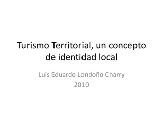 Turismo Territorial, un concepto de identidad local Luis Eduardo Londoño Charry 2010 