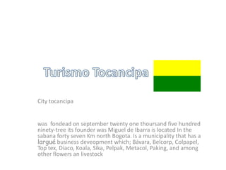 City tocancipa


was fondead on september twenty one thoursand five hundred
ninety-tree its founder was Miguel de Ibarra is located In the
sabana forty seven Km north Bogota. Is a municipality that has a
largué business deveopment which; Bávara, Belcorp, Colpapel,
Top tex, Diaco, Koala, Sika, Pelpak, Metacol, Paking, and among
other flowers an livestock
 