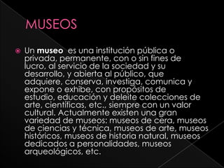 MUSEOSUn museo  es una institución pública o privada, permanente, con o sin fines de lucro, al servicio de la sociedad y su desarrollo, y abierta al público, que adquiere, conserva, investiga, comunica y expone o exhibe, con propósitos de estudio, educación y deleite colecciones de arte, científicas, etc., siempre con un valor cultural. Actualmente existen una gran variedad de museos: museos de cera, museos de ciencias y técnica, museos de arte, museos históricos, museos de historia natural, museos dedicados a personalidades, museos arqueológicos, etc.