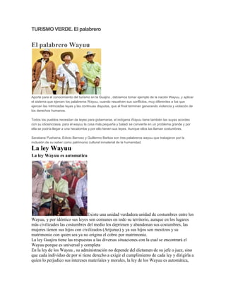 TURISMO VERDE. El palabrero


El palabrero Wayuu




Aporte para el conocimiento del turismo en la Guajira , debíamos tomar ejemplo de la nación Wayuu, y aplicar
el sistema que ejercen los palabreros Wayuu, cuando resuelven sus conflictos, muy diferentes a los que
ejercen las intrincadas leyes y las continuas disputas, que al final terminan generando violencia y violación de
los derechos humanos.

Todos los pueblos necesitan de leyes para gobernarse, el indígena Wayuu tiene también las suyas acordes
con su idiosincrasia, para el wayuu la cosa más pequeña y baladí se convierte en un problema grande y por
ella se podría llegar a una hecatombe y por ello tienen sus leyes. Aunque ellos las llaman costumbres.

Sarakana Pushaina, Edicto Barroso y Guillermo Barliza son tres palabreros wayuu que trabajaron por la
inclusión de su saber como patrimonio cultural inmaterial de la humanidad.

La ley Wayuu
La ley Wayuu es automatica




                                Existe una unidad verdadera unidad de costumbres entre los
Wayuu, y por idéntico sus leyes son comunes en todo su territorio, aunque en los lugares
más civilizados las costumbres del medio los deprimen y abandonan sus costumbres, las
mujeres tienen sus hijos con civilizados (Arijunas) y ya sus hijos son mestizos y su
matrimonio con quien sea ya no origina el cobro por matrimonio.
La ley Guajira tiene las respuestas a las diversas situaciones con la cual se encontrará el
Wayuu porque es universal y completa
En la ley de los Wayuu , su administración no depende del dictamen de su jefe o juez, sino
que cada individuo de por si tiene derecho a exigir el cumplimiento de cada ley y dirigirla a
quien lo perjudico sus intereses materiales y morales, la ley de los Wayuu es automática,
 
