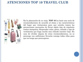 ATENCIONES TOP 10 TRAVEL CLUB  En la planeación de su viaje,  TOP 10  les hará una serie de recomendaciones de acuerdo al clima y las características del lugar que visitaremos para que ustedes tomen las precauciones necesarias de llevar algún tipo de repelente contra mosquitos, bloqueador solar, gorra, calzado y tipo de vestimenta que haga mucho mas cómodo nuestro viaje. En caso de olvidar alguna de estas recomendaciones, no se preocupe sus anfitriones llevarán consigo todas ellas para que no tenga que preocuparse. 