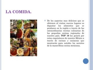 LA COMIDA. De los aspectos mas delicioso que se obtienen al visitar nuevos lugares es degustar los alimentos que se producen en la región a través de las extraordinarias recetas culinarias de las pequeñas cocinas regionales de nuestro país.  TOP 10  los guiará por estas exquisiteces de nuestro México a través de cocinas y cocineras que mostrarán para ustedes los secretos de la maravillosa cocina mexicana. 