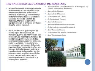 1.EX HACIENDAS AZUCARERAS DE MORELOS . Núcleo fundamental de la producción, la economía y el control político.los terrenos morelenses ofrecían una fertilidad asombros, y con la ventaja de tener el mercado de la Ciudad de México a menos de 100 km. de distancia, Morelos se convirtió rápidamente en el principal productor de caña a nivel nacional.   No es  de extrañar que después de cuatro siglos de existencia, de múltiples guerras de intervención y de liberación, de incontables historias de bandoleros, políticos, hacendados, peones sometidos, esclavos africanos, mujeres violadas, revolucionarios, aventureros y personajes de las más inverosímiles y contrastantes facetas, los ecos de los fantasmas todavía se escuchen durante las noches por las construcciones semiderruidas de los cascos, despertando temor en el pueblo y recreando las más ricas y subyugantes leyendas. Hacienda Santa Clara (Ex Hacienda de Montefalco, hoy Escuela Femenina de Montefalco). Hacienda de Tenango Hacienda de Chinameca Ex Hacienda San Carlos Ex Hacienda de Temixco Hacienda Casasano Hacienda San Gabriel de las Palmas Ex hacienda de Antonio ChiconcuacA Hotel Hacienda Cocoyoc Ex Hacienda San José de Vistahermosa Hotel Hacienda de Cortés 