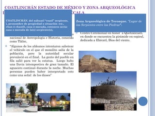 COATLINCHÁN ESTADO DE MÉXICO Y ZONA ARQUEOLÓGICA  DE TECOAQUE ESTADO DE TLAXCALA. Aportó el monolito que identifica al museo nacional de Antropología e Historia, conocido como Tláloc,  “ Algunos de los aldeanos intentaron sabotear el vehículo en el que el monolito salía de la población, pero la autoridad secular prevaleció en el final.  La gente del pueblo en fila salió para ver la estatua.  Luego hubo una lluvia intempestiva de gran tamaño. El aguacero continuó durante la noche. Muchas personas pueden haber interpretado esto como una señal  de los dioses”  Centro Ceremonial en honor  a Quetzalcoatl, en donde se encuentra la pirámide en espiral,  dedicada a Ehécatl, Dios del viento. COATLINCHÁN. del náhuatl “coatl” serpiente, i, pronombre de propiedad o situación -en-, chan ó chantli, casa ó morada, entonces sería: casa o morada de la(s) serpiente(s), Zona Arqueológica de Tecoaque.  “Lugar de las Serpientes entre las Piedras ”. 