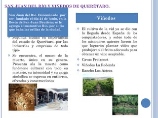 SAN JUAN DEL RÍO Y VIÑEDOS DE QUERÉTARO. Segunda ciudad en importancia del estado de Querétaro, por las industrias y empresas de todo tipo-   Se encuentra, el museo de la muerte, único en su género. Presenta ala la muerte como fenómeno cultural con todo su misterio, su intensidad y su carga simbólica se expresa en entierros, ofrendas y construcciones   El cultivo de la vid ya se dio con la llegada desde España de los conquistadores, y sobre todo de los misioneros quienes fueron los que lograron plantar vides que produjeran el fruto adecuado para obtener un vino aceptable. Cavas Freixenet Viñedos La Redonda Rancho Los Azteca San Juan del Río. Denominado  por ser  fundado el día 24 de junio, en la fiesta de San Juan Bautista; se le agrega el sustantivo Río, por el río que baña las orillas de la ciudad.  Viñedos  