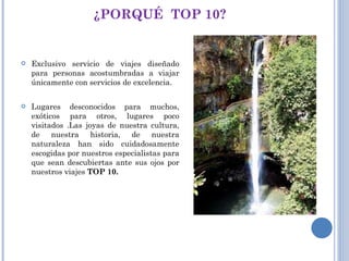 ¿PORQUÉ  TOP 10? Exclusivo servicio de viajes diseñado para personas acostumbradas a viajar únicamente con servicios de excelencia. Lugares desconocidos para muchos, exóticos para otros, lugares poco visitados .Las joyas de nuestra cultura, de nuestra historia, de nuestra naturaleza han sido cuidadosamente escogidas por nuestros especialistas para que sean descubiertas ante sus ojos por nuestros viajes  TOP 10. 