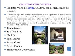 CLAUSTROS MÉXICO- PUEBLA. Claustro viene del  latín   claudere , con el significado de "cerrar".    Durante el siglo XVI los monasterios fueron la base a partir de la cual se instaló y organizó el territorio urbano, ante la necesidad de enseñar una nueva religión y procurar una convivencia armónica entre las culturas.  esto se debió a que cumplían con las funciones de escuela, hospital y albergue, incluso el abastecimiento de agua por medio de acueductos se planeaba con base en la localización de los monasterios.    Huejotzingo  San francisco Cholula  San Andrés Santa Clara Santa Mónica Inmaculada Concepción  