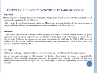 TEPEXPAN, ACOLMAN Y OXTOTIPAC, ESTADO DE MÉXICO. Tepexpan.     Antiguo esqueleto llamado Hombre de Tepexpan Esta persona murió aparentemente aplastada por un mastodonte alrededor del 11, 000 a. C.  En el sitio de su descubrimiento existe un Museo que muestra detalles de las excavaciones, la comparación cronológica con otras osamentas encontradas en el Valle de México,    Acolman.  Los frailes Agustinos de la tercera orden religiosa que llegó a la Nueva España, fueron los que se aposentaron en este pueblo; prueba de su estancia en este lugar es el bello templo y exconvento de San Agustín Acolman, la construcción de este monasterio fue edificada de 1539 a 1560, pero ya desde el año de 1524 se inicio la construcción de esta joya arquitectónica, en él pueden observarse pinturas originales del siglo XVI.   Oxtotipac     El término Oxtotipac significa "sobre la cueva". Se deriva de oztotl "cueva" y de Icpac "encima"  Sus cavernas que habitaron los Chichimecas y en donde se dice, fueron enterrados los Reyes Xólotl y Nopaltzin. Esta población conserva una joya de arquitectura colonial religiosa, el Convento Franciscano construido en el siglo XVI,. En otro tiempo, el sitio fue importante por sus minas de tezontle. 
