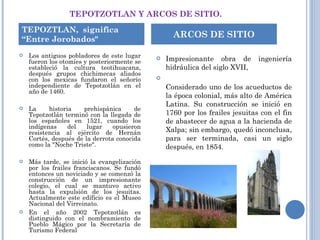 TEPOTZOTLAN Y ARCOS DE SITIO. Los antiguos pobladores de este lugar fueron los otomíes y posteriormente se estableció la cultura teotihuacana, después grupos chichimecas aliados con los mexicas fundaron el señorío independiente de Tepotzotlán en el año de 1460.    La historia prehispánica de Tepotzotlán terminó con la llegada de los españoles en 1521, cuando los indígenas del lugar opusieron resistencia al ejército de Hernán Cortés, después de la derrota conocida como la "Noche Triste".    Más tarde, se inició la evangelización por los frailes franciscanos. Se fundó entonces un noviciado y se comenzó la construcción de un impresionante colegio, el cual se mantuvo activo hasta la expulsión de los jesuitas. Actualmente este edificio es el Museo Nacional del Virreinato.  En el año 2002 Tepotzotlán es distinguido con el nombramiento de Pueblo Mágico por la Secretaría de Turismo Federal    Impresionante obra de ingeniería hidráulica del siglo XVII, Considerado uno de los acueductos de la época colonial, más alto de América Latina. Su construcción se inició en 1760 por los frailes jesuitas con el fin de abastecer de agua a la hacienda de Xalpa; sin embargo, quedó inconclusa, para ser terminada, casi un siglo después, en 1854. TEPOZTLAN,  significa “Entre Jorobados" ARCOS DE SITIO 