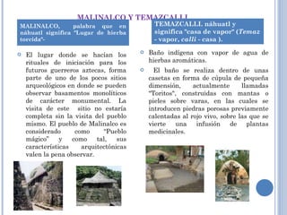 MALINALCO Y TEMAZCALLI.  El lugar donde se hacían los rituales de iniciación para los futuros guerreros aztecas, forma parte de uno de los pocos sitios arqueológicos en donde se pueden observar basamentos monolíticos de carácter monumental. La visita de este  sitio no estaría completa sin la visita del pueblo mismo. El pueblo de Malinalco es considerado como “Pueblo mágico” y como tal, sus características arquitectónicas valen la pena observar. Baño indígena con vapor de agua de hierbas aromáticas. El baño se realiza dentro de unas casetas en forma de cúpula de pequeña dimensión, actualmente llamadas "Toritos", construidas con mantas o pieles sobre varas, en las cuales se introducen piedras porosas previamente calentadas al rojo vivo, sobre las que se vierte una infusión de plantas medicinales. MALINALCO,  palabra que en náhuatl significa "Lugar de hierba torcida"- TEMAZCALLI. náhuatl y significa "casa de vapor" ( Temaz  - vapor,  calli  - casa ).  