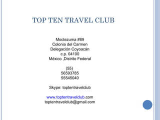 TOP TEN TRAVEL CLUB Moctezuma #89 Colonia del Carmen Delegación Coyoacán c.p. 04100 México ,Distrito Federal (55)  56593785 55545040 Skype: toptentravelclub www.toptentravelclub .com [email_address] 