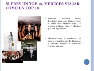 SI ERES UN TOP 10, MERECES VIAJAR COMO UN TOP 10. Nuestros servicios están diseñados para que durante todo el viaje seas tratado como la persona exitosa, culta y educada que has logrado ser. Viajamos con la confianza, el trato y el servicio que le daríamos a nuestra familia o nuestros grandes amigos. 