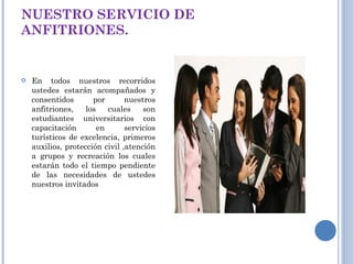 NUESTRO SERVICIO DE ANFITRIONES. En todos nuestros recorridos ustedes estarán acompañados y consentidos por nuestros anfitriones, los cuales son estudiantes universitarios con capacitación en servicios turísticos de excelencia, primeros auxilios, protección civil ,atención a grupos y recreación los cuales estarán todo el tiempo pendiente de las necesidades de ustedes nuestros invitados 