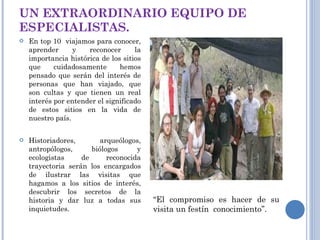 UN EXTRAORDINARIO EQUIPO DE ESPECIALISTAS. En top 10  viajamos para conocer, aprender y reconocer la importancia histórica de los sitios que cuidadosamente hemos pensado que serán del interés de personas que han viajado, que son cultas y que tienen un real interés por entender el significado de estos sitios en la vida de nuestro país. Historiadores, arqueólogos, antropólogos, biólogos y ecologistas de reconocida trayectoria serán los encargados de ilustrar las visitas que hagamos a los sitios de interés, descubrir los secretos de la historia y dar luz a todas sus inquietudes. “ El compromiso es hacer de su visita un festín  conocimiento”.  