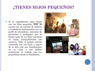 ¿TIENES HIJOS PEQUEÑOS? Si tu impedimento para viajar son tus hijos pequeños,  TOP 10  cuenta con un servicio de niñeras y cuidadoras profesionales con un perfil de educadoras, maestras de preescolar y pedagogas que se harán cargo de tus hijos mientras tú viajas tranquilamente con nosotros. Todo el tiempo estarás conectado con tus hijos a través de la web cam que instalaremos en tu casa y así podrás monitorear el trabajo con tus pequeñines desde tu blackberry. 