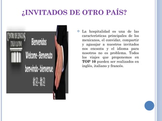 ¿INVITADOS DE OTRO PAÍS? La hospitalidad es una de las características principales de los mexicanos, el convidar, compartir y agasajar a nuestros invitados nos encanta y el idioma para nosotros no es problema. Todos los viajes que proponemos en  TOP 10  pueden ser realizados en inglés, italiano y francés. 