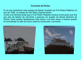 Convento da Penha

É um dos santuários mais antigos do Brasil, fundado por Frei Pedro Palácios no
ano de 1558, na cidade de Vila Velha, Espírito Santo.
Conta uma famosa lenda que o Frei Pedro Palácios morava numa gruta que fica
aos pés da ladeira do convento e possuía um quadro de Nossa Senhora da
Penha. Esse quadro desapareceu três vezes, e as três vezes o mesmo quadro
foi encontrado no alto do morro onde foi construído o convento .
 