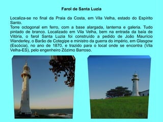 Farol de Santa Luzia

Localiza-se no final da Praia da Costa, em Vila Velha, estado do Espírito
Santo.
Torre octogonal em ferro, com a base alargada, lanterna e galeria. Tudo
pintado de branco. Localizado em Vila Velha, bem na entrada da baía de
Vitória, o farol Santa Luzia foi construído a pedido de João Maurício
Wanderley, o Barão de Cotegipe e ministro da guerra do império, em Glasgow
(Escócia), no ano de 1870, e trazido para o local onde se encontra (Vila
Velha-ES), pelo engenheiro Zózimo Barroso.
 