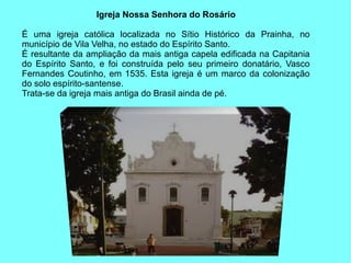 Igreja Nossa Senhora do Rosário

É uma igreja católica localizada no Sítio Histórico da Prainha, no
município de Vila Velha, no estado do Espírito Santo.
É resultante da ampliação da mais antiga capela edificada na Capitania
do Espírito Santo, e foi construída pelo seu primeiro donatário, Vasco
Fernandes Coutinho, em 1535. Esta igreja é um marco da colonização
do solo espírito-santense.
Trata-se da igreja mais antiga do Brasil ainda de pé.
 
