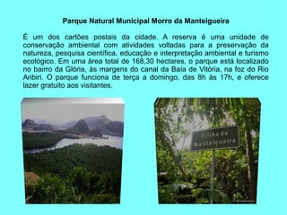 Parque Natural Municipal Morro da Manteigueira

É um dos cartões postais da cidade. A reserva é uma unidade de
conservação ambiental com atividades voltadas para a preservação da
natureza, pesquisa científica, educação e interpretação ambiental e turismo
ecológico. Em uma área total de 168,30 hectares, o parque está localizado
no bairro da Glória, às margens do canal da Baía de Vitória, na foz do Rio
Aribiri. O parque funciona de terça a domingo, das 8h às 17h, e oferece
lazer gratuito aos visitantes.
 