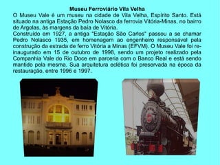 Museu Ferroviário Vila Velha
O Museu Vale é um museu na cidade de Vila Velha, Espírito Santo. Está
situado na antiga Estação Pedro Nolasco da ferrovia Vitória-Minas, no bairro
de Argolas, às margens da baía de Vitória.
Construído em 1927, a antiga "Estação São Carlos" passou a se chamar
Pedro Nolasco 1935, em homenagem ao engenheiro responsável pela
construção da estrada de ferro Vitória a Minas (EFVM). O Museu Vale foi re-
inaugurado em 15 de outubro de 1998, sendo um projeto realizado pela
Companhia Vale do Rio Doce em parceria com o Banco Real e está sendo
mantido pela mesma. Sua arquitetura eclética foi preservada na época da
restauração, entre 1996 e 1997.
 