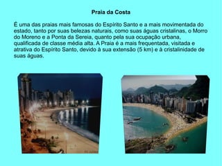 Praia da Costa

É uma das praias mais famosas do Espírito Santo e a mais movimentada do
estado, tanto por suas belezas naturais, como suas águas cristalinas, o Morro
do Moreno e a Ponta da Sereia, quanto pela sua ocupação urbana,
qualificada de classe média alta. A Praia é a mais frequentada, visitada e
atrativa do Espírito Santo, devido à sua extensão (5 km) e à cristalinidade de
suas águas.
 