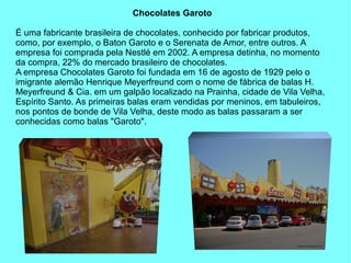 Chocolates Garoto

É uma fabricante brasileira de chocolates, conhecido por fabricar produtos,
como, por exemplo, o Baton Garoto e o Serenata de Amor, entre outros. A
empresa foi comprada pela Nestlé em 2002. A empresa detinha, no momento
da compra, 22% do mercado brasileiro de chocolates.
A empresa Chocolates Garoto foi fundada em 16 de agosto de 1929 pelo o
imigrante alemão Henrique Meyerfreund com o nome de fábrica de balas H.
Meyerfreund & Cia. em um galpão localizado na Prainha, cidade de Vila Velha,
Espírito Santo. As primeiras balas eram vendidas por meninos, em tabuleiros,
nos pontos de bonde de Vila Velha, deste modo as balas passaram a ser
conhecidas como balas "Garoto".
 