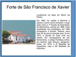 Forte de São Francisco de Xavier
               Localiza-se na base do Morro da
               Penha.
               Em 1862, foi cedido à Marinha e
               passou a servir como armazém, e logo
               após como a 1ª Escola de Aprendizes
               de Marinheiros, extinta em 1866. Feita
               ampliações nas instalações, em 1909
               reinaugurou a Escola. Todavia, essa
               fase foi de pouca duração pois, já em
               1913, a Escola foi mais uma vez
               extinta. Em consequência do seu
               fechamento, a antiga Fortaleza entrou
               em declínio pelo desuso, abrigando,
               então, em 1919, o 3º Batalhão de
               Caçadores, hoje o 38º Batalhão de
               Infantaria.
 