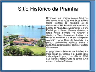 Sítio Histórico da Prainha
            Complexo que agrega pontos históricos
            com novas construções levantadas sobre a
            região aterrada do município. Ali se
            encontram o 38º Batalhão de Infantaria, a
            Escola de Aprendizes Marinheiros, o Forte
            Piratininga, o Museu Homero Massena, a
            Igreja Nossa Senhora do Rosário, o
            obelisco a Vasco Fernandes Coutinho e a
            Praça da Bandeira e o Museu Etnográfico
            conhecido como Casa da Memória, que
            possui documentos valiosos sobre a
            colonização do município, pode ser visitado
            diariamente.
            A Igreja Nossa Senhora do Rosário é a
            mais antiga do Estado e a quarta igreja
            mais antiga do país, construída em 1551.
            Sua fachada, reconstruída no século XVIII,
            exibe o brasão de Portugal.
 