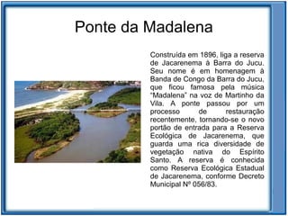 Ponte da Madalena
         Construída em 1896, liga a reserva
         de Jacarenema à Barra do Jucu.
         Seu nome é em homenagem à
         Banda de Congo da Barra do Jucu,
         que ficou famosa pela música
         “Madalena” na voz de Martinho da
         Vila. A ponte passou por um
         processo      de       restauração
         recentemente, tornando-se o novo
         portão de entrada para a Reserva
         Ecológica de Jacarenema, que
         guarda uma rica diversidade de
         vegetação nativa do Espírito
         Santo. A reserva é conhecida
         como Reserva Ecológica Estadual
         de Jacarenema, conforme Decreto
         Municipal Nº 056/83.
 