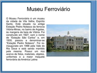 Museu Ferroviário
O Museu Ferroviário é um museu
da cidade de Vila Velha, Espírito
Santo. Está situado na antiga
Estação Pedro Nolasco da ferrovia
Vitória-Minas, no bairro de Argolas,
às margens da baía de Vitória. Foi
construído em 1927, com o nome
de “Estação São Carlos” e, em
1935, passou a denominar-se
“Estação Pedro Nolasco”. Foi re-
inaugurado em 1998 pela Vale do
Rio Doce e está sendo mantido
pela mesma. Possui um rico
acervo de fotos, materiais, objetos,
uniformes e a maior maquete
ferroviária da América Latina
 