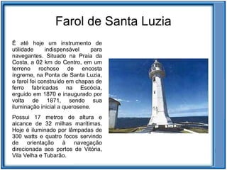 Farol de Santa Luzia
É até hoje um instrumento de
utilidade     indispensável     para
navegantes. Situado na Praia da
Costa, a 02 km do Centro, em um
terreno rochoso de encosta
íngreme, na Ponta de Santa Luzia,
o farol foi construído em chapas de
ferro fabricadas na Escócia,
erguido em 1870 e inaugurado por
volta de 1871, sendo sua
iluminação inicial a querosene.
Possui 17 metros de altura e
alcance de 32 milhas marítimas.
Hoje é iluminado por lâmpadas de
300 watts e quatro focos servindo
de orientação à navegação
direcionada aos portos de Vitória,
Vila Velha e Tubarão.
 