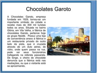 Chocolates Garoto
A Chocolates Garoto, empresa
fundada em 1929, tornou-se um
importante símbolo da cidade e
recebe mais de 300 mil turistas
todos os anos. Situada no bairro
Glória, em Vila Velha, a fábrica de
chocolates Garoto, pertence hoje
ao grupo Nestlé. Possui uma loja
de conveniência anexo à fábrica e
um restaurante privado do outro
lado da pista, que é cruzada
através de um duto aéreo, de
vidro, onde quem passa na rua,
pode     ver   seus    funcionários
trafegando na referida passarela.
De longe, o cheiro de chocolate
denuncia que a fábrica está nas
mediações, ou que o visitante está
se aproximando.
 