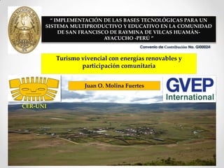 “ IMPLEMENTACIÓN DE LAS BASES TECNOLÓGICAS PARA UN
      SISTEMA MULTIPRODUCTIVO Y EDUCATIVO EN LA COMUNIDAD
           DE SAN FRANCISCO DE RAYMINA DE VILCAS HUAMÁN-
                          AYACUCHO -PERÚ ”
                                       Convenio de Contribución No. GI00024


          Turismo vivencial con energías renovables y
                  participación comunitaria


                   Juan O. Molina Fuertes


CER-UNI
 