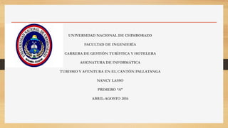 UNIVERSIDAD NACIONAL DE CHIMBORAZO
FACULTAD DE INGENIERÍA
CARRERA DE GESTIÓN TURÍSTICA Y HOTELERA
ASIGNATURA DE INFORMÁTICA
TURISMO Y AVENTURA EN EL CANTÓN PALLATANGA
NANCY LASSO
PRIMERO “A”
ABRIL-AGOSTO 2016
 