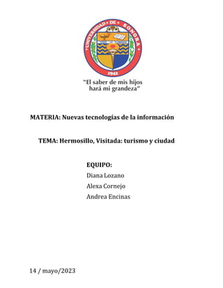 MATERIA: Nuevas tecnologías de la información
TEMA: Hermosillo, Visitada: turismo y ciudad
EQUIPO:
Diana Lozano
Alexa Cornejo
Andrea Encinas
14 / mayo/2023
 