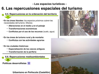 - Los espacios turísticos -
6. Las repercusiones espaciales del turismo
  6.5. Repercusiones en la ordenación del territorio

••En las áreas litorales: los espacios próximos cubren las
   En las áreas litorales: los espacios próximos cubren las
  necesidades del turismo. Efectos:
   necesidades del turismo. Efectos:
     •• Alteraciones en el medio y en el paisaje
        Alteraciones en el medio y en el paisaje
    ••   Transformaciones económicas
         Transformaciones económicas
    ••   Conflictos por el uso de los recursos (suelo, agua)
         Conflictos por el uso de los recursos (suelo, agua)

••En las áreas de turismo rural y de montaña:
  En las áreas de turismo rural y de montaña:
     •• Conflictos con las actividades agrarias
        Conflictos con las actividades agrarias

••En las ciudades históricas:
  En las ciudades históricas:
     •• Especialización de los cascos antiguos
        Especialización de los cascos antiguos
     •• Transformación de la periferia
        Transformación de la periferia

  6.6. Repercusiones medioambientales
    por

Políticas desarrollistas



             Urbanismo en Peñíscola (Castellón)
 