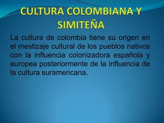 CULTURA COLOMBIANA Y SIMITEÑA La cultura de colombia tiene su origen en el mestizaje cultural de los pueblos nativos con la influencia colonizadora española y europea posteriormente de la influencia de la cultura suramericana. 