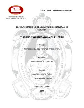 FACULTAD DE CIENCIAS EMPRESARIALES



   UNIVERSIDAD CATÓLICA
SANTO TORIBIO DE MOGROVEJO




             ESCUELA PROFESIONAL DE ADMINISTRACIÓN HOTELERA Y DE
                                    SERVICIOS



                  TURISMO Y GASTRONOMÍA EN EL PERÚ


                                     Curso:

                       METODOLOGIA DEL TRABAJO INTELECTUAL




                                    Profesor:

                              LÓPEZ REGALADO, OSCAR




                                     Autores:

                               CAMPOS NUÑES, FABIO

                               CORBERA DÍAZ, CELSO




                                 CHICLAYO – PERÚ

                                      2011




                                                                        1
 