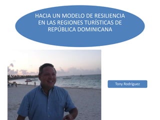HACIA UN MODELO DE RESILIENCIA
EN LAS REGIONES TURÍSTICAS DE
REPÚBLICA DOMINICANA
Tony Rodríguez
 