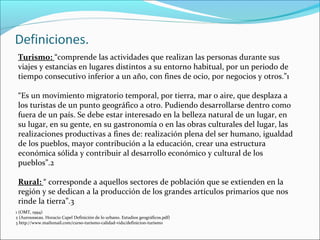 Turismo: “comprende las actividades que realizan las personas durante sus
viajes y estancias en lugares distintos a su entorno habitual, por un periodo de
tiempo consecutivo inferior a un año, con fines de ocio, por negocios y otros.”1
“Es un movimiento migratorio temporal, por tierra, mar o aire, que desplaza a
los turistas de un punto geográfico a otro. Pudiendo desarrollarse dentro como
fuera de un país. Se debe estar interesado en la belleza natural de un lugar, en
su lugar, en su gente, en su gastronomía o en las obras culturales del lugar, las
realizaciones productivas a fines de: realización plena del ser humano, igualdad
de los pueblos, mayor contribución a la educación, crear una estructura
económica sólida y contribuir al desarrollo económico y cultural de los
pueblos”.2
Rural: “ corresponde a aquellos sectores de población que se extienden en la
región y se dedican a la producción de los grandes artículos primarios que nos
rinde la tierra”.3
1 (OMT, 1994)
2 (Aurousseau. Horacio Capel Definición de lo urbano. Estudios geográficos.pdf)
3 http://www.mailxmail.com/curso-turismo-calidad-vida/definicion-turismo
 