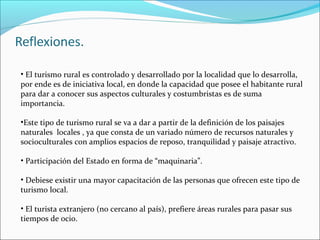 • El turismo rural es controlado y desarrollado por la localidad que lo desarrolla,
por ende es de iniciativa local, en donde la capacidad que posee el habitante rural
para dar a conocer sus aspectos culturales y costumbristas es de suma
importancia.
•Este tipo de turismo rural se va a dar a partir de la definición de los paisajes
naturales locales , ya que consta de un variado número de recursos naturales y
socioculturales con amplios espacios de reposo, tranquilidad y paisaje atractivo.
• Participación del Estado en forma de “maquinaria”.
• Debiese existir una mayor capacitación de las personas que ofrecen este tipo de
turismo local.
• El turista extranjero (no cercano al país), prefiere áreas rurales para pasar sus
tiempos de ocio.
 