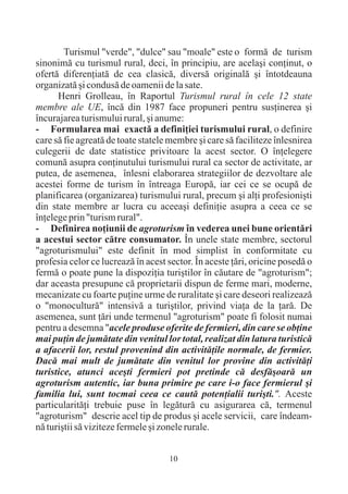 Turismul "verde", "dulce" sau "moale" este o formã de turism
sinonimã cu turismul rural, deci, în principiu, are acelaºi conþinut, o
ofertã diferenþiatã de cea clasicã, diversã originalã ºi întotdeauna
organizatã ºi condusã de oamenii de la sate.
      Henri Grolleau, în Raportul Turismul rural în cele 12 state
membre ale UE, încã din 1987 face propuneri pentru susþinerea ºi
încurajarea turismului rural, ºi anume:
- Formularea mai exactã a definiþiei turismului rural, o definire
care sã fie agreatã de toate statele membre ºi care sã faciliteze înlesnirea
culegerii de date statistice privitoare la acest sector. O înþelegere
comunã asupra conþinutului turismului rural ca sector de activitate, ar
putea, de asemenea, înlesni elaborarea strategiilor de dezvoltare ale
acestei forme de turism în întreaga Europã, iar cei ce se ocupã de
planificarea (organizarea) turismului rural, precum ºi alþi profesioniºti
din state membre ar lucra cu aceeaºi definiþie asupra a ceea ce se
înþelege prin "turism rural".
- Definirea noþiunii de agroturism în vederea unei bune orientãri
a acestui sector cãtre consumator. În unele state membre, sectorul
"agroturismului" este definit în mod simplist în conformitate cu
profesia celor ce lucreazã în acest sector. În aceste þãri, oricine posedã o
fermã o poate pune la dispoziþia turiºtilor în cãutare de "agroturism";
dar aceasta presupune cã proprietarii dispun de ferme mari, moderne,
mecanizate cu foarte puþine urme de ruralitate ºi care deseori realizeazã
o "monoculturã" intensivã a turiºtilor, privind viaþa de la þarã. De
asemenea, sunt þãri unde termenul "agroturism" poate fi folosit numai
pentru a desemna "acele produse oferite de fermieri, din care se obþine
mai puþin de jumãtate din venitul lor total, realizat din latura turisticã
a afacerii lor, restul provenind din activitãþile normale, de fermier.
Dacã mai mult de jumãtate din venitul lor provine din activitãþi
turistice, atunci aceºti fermieri pot pretinde cã desfãºoarã un
agroturism autentic, iar buna primire pe care i-o face fermierul ºi
familia lui, sunt tocmai ceea ce cautã potenþialii turiºti.". Aceste
particularitãþi trebuie puse în legãturã cu asigurarea cã, termenul
"agroturism" descrie acel tip de produs ºi acele servicii, care îndeam-
nã turiºtii sã viziteze fermele ºi zonele rurale.


                                    10
 