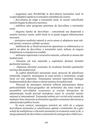- asigurarea unei flexibilitãþi la dezvoltarea turismului rural în
scopul adaptãrii rapide la eventualele schimbãri ale cererii;
     - dezvoltarea pe etape a turismului rural, în sensul valorificãrii
zonelor bogate în obiective turistice;
     - stabilirea unor programe prioritare de dezvoltare a turismului
rural;
     - alegerea tipului de dezvoltare - concentratã sau dispersatã a
zonelor turistice rurale, astfel încât sã se poatã asigura înfrastructura
necesarã;
     - protejarea mediului natural ºi socio-uman ºi adoptarea unor mã-
suri pentru creºterea calitãþii acestuia.
       Indiferent de ce firmã turisticã tur-operatoare se elaboreazã ºi se
aplicã un plan de dezvoltare a turismului rural, trebuie sã asigure
îndeplinirea a cel puþin trei condiþii:
     - utilizarea superioarã a resurselor naturale, culturale ºi umane din
mediul rural;
     - folosirea cât mai raþionalã a capitalului destinat formãrii
pachetelor turistice;
     - obþinerea efectului economic în rezultatul formãrii pachetelor
turistice din mediul rural.
        În cadrul planificãrii turismului rural, procesul de planificare
teritorialã, respectiv amenajarea în scop turistic a teritoriului, ocupã
locul cel mai important. Amenajarea turisticã reprezintã strategia
fundamentalã de dezvoltare a ofertei turistice în mediul rural.
        Procesul de amenajare turisticã reflectã interacþiunea dintre
particularitãþile fizico-geografice ale teritoriului din zona ruralã ºi
ansamblul activitãþilor economice ºi sociale întreprinse de
administraþia localã privind includerea zonei în circuitul turistic
naþional ºi internaþional. Turismului trebuie sã-i revinã rolul central de
mediator între interesele ºi eforturilor agenþilor economici din turism ºi
administraþiei publice locale.
       În acest context, amenajarea turisticã are rolul de a asigura
dezvoltarea turismului ºi valorificarea optimã a teritoriului, de a gãsi
soluþii de multiplicare a efectelor turismului în economia zonei ºi de a
integra planurile de dezvoltare a turismului în strategia dezvoltãrii eco-


                                   100
 