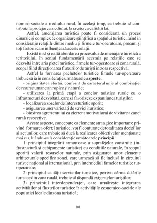 nomico-sociale a mediului rural. În acelaºi timp, ea trebuie sã con-
tribuie la protejarea mediului, la creºterea calitãþii lui.
        Astfel, amenajarea turisticã poate fi consideratã un proces
dinamic ºi complex de organizare ºtiinþificã a spaþiului turistic, luînd în
consideraþie relaþiile dintre mediu ºi firmele tur-operatoare, precum ºi
toþi factorii care influenþeazã aceste relaþii.
        Existã însã ºi o altã abordare a procesului de amenajare turisticã a
teritoriului, în sensul fundamentãrii acestuia pe relaþiile care se
dezvoltã între aria pieþei turistice, firmele tur-operatoare ºi zona ruralã,
scopul fiind direcþionarea fluxurilor de turiºti în zona respectivã.
        Astfel la formarea pachetelor turistice firmele tur-operatoare
trebuie sã ia în consideraþie urmãtoarele aspecte:
     - originalitatea ofertei, conferitã de caracterul unic al combinaþiei
de resurse umane antropice ºi naturale;
     - utilizarea la primã etapã a zonelor turistice rurale cu o
infrastructurã dezvoltatã, care sã favorizeze expansiunea turiºtilor;
     - localizarea zonelor de interes turistic sporit;
     - asigurarea unor varietãþi de servicii turistice;
     - folosirea agrementului ca element motivaþional de vizitare a zonei
rurale respective.
        Aceste aspecte, concepute ca elemente strategice importante pri-
vind formarea ofertei turistice, vor fi conturate de totalitatea deciziilor
ºi acþiunilor, care trebuie sã ducã la realizarea obiectivelor menþionate
mai sus, luându-se în consideraþie urmãtoarele principii:
     1) principiul integrãrii armonioase a suprafeþelor construite (in-
frastructurã ºi echipamente turistice) cu condiþiile naturale, în scopul
sporirii valorii resurselor naturale, prin asigurarea unor elemente
arhitecturale specifice zonei, care urmeazã sã fie inclusã în circuitul
turistic naþional ºi internaþional, prin intermediul firmelor turistice tur-
operatoare;
     2) principiul calitãþii serviciilor turistice, potrivit cãruia dotãrile
turistice din zona ruralã, trebuie sã rãspundã exigenþelor turiºtilor;
     3) principiul interdependenþei, care urmãreºte integrarea
activitãþilor ºi fluxurilor turistice în activitãþile economico-sociale ale
populaþiei locale din zona turisticã;


                                   101
 